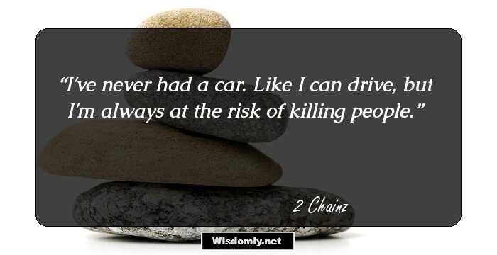 I've never had a car. Like I can drive, but I'm always at the risk of killing people.