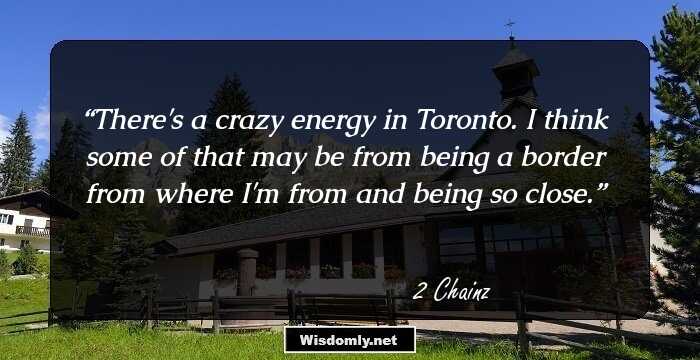 There's a crazy energy in Toronto. I think some of that may be from being a border from where I'm from and being so close.