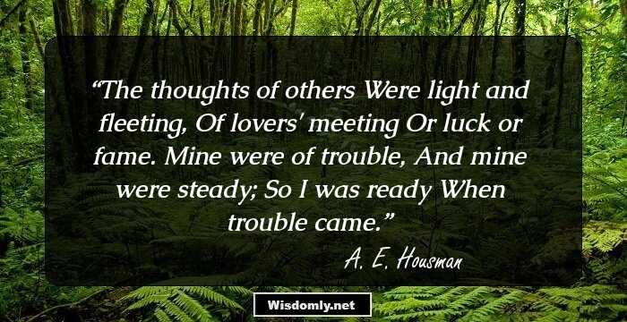 The thoughts of others
Were light and fleeting,
Of lovers' meeting
Or luck or fame.
Mine were of trouble,
And mine were steady;
So I was ready
When trouble came.