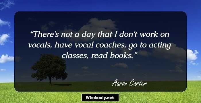 There's not a day that I don't work on vocals, have vocal coaches, go to acting classes, read books.