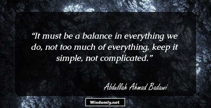 It must be a balance in everything we do, not too much of everything, keep it simple, not complicated.