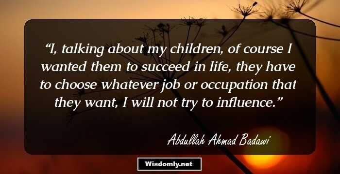 I, talking about my children, of course I wanted them to succeed in life, they have to choose whatever job or occupation that they want, I will not try to influence.