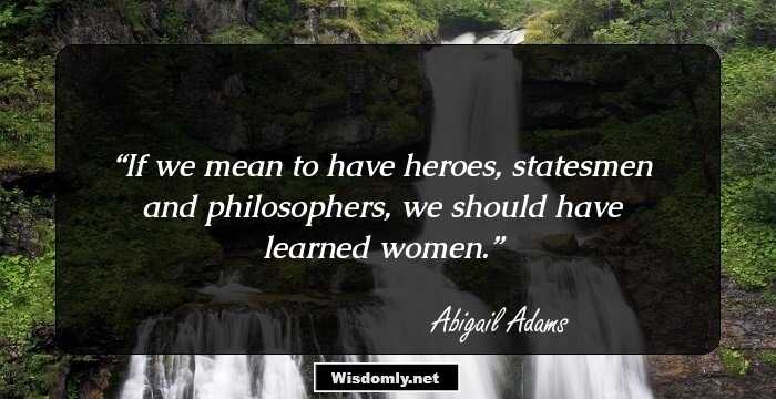 If we mean to have heroes, statesmen and philosophers, we should have learned women.