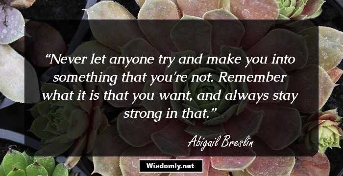 Never let anyone try and make you into something that you're not. Remember what it is that you want, and always stay strong in that.