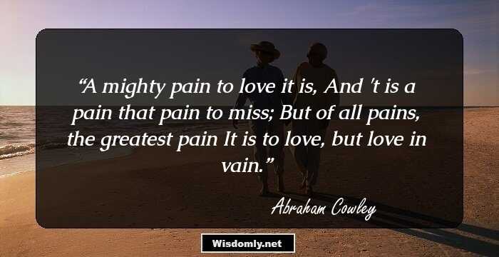 A mighty pain to love it is,
And 't is a pain that pain to miss;
But of all pains, the greatest pain
It is to love, but love in vain.