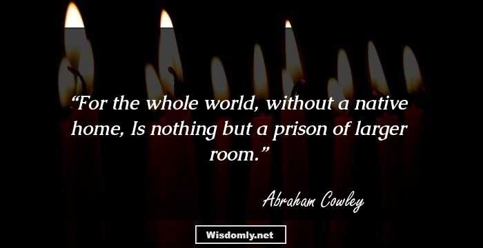 For the whole world, without a native home, Is nothing but a prison of larger room.