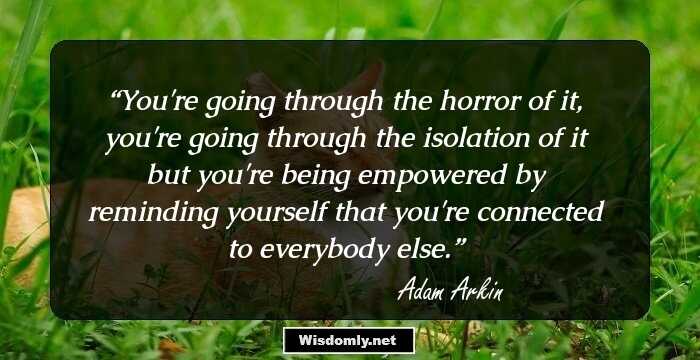 You're going through the horror of it, you're going through the isolation of it but you're being empowered by reminding yourself that you're connected to everybody else.