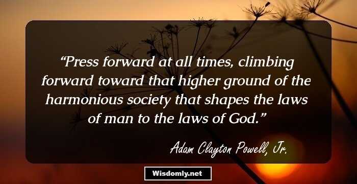 Press forward at all times, climbing forward toward that higher ground of the harmonious society that shapes the laws of man to the laws of God.