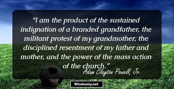 I am the product of the sustained indignation of a branded grandfather, the militant protest of my grandmother, the disciplined resentment of my father and mother, and the power of the mass action of the church.