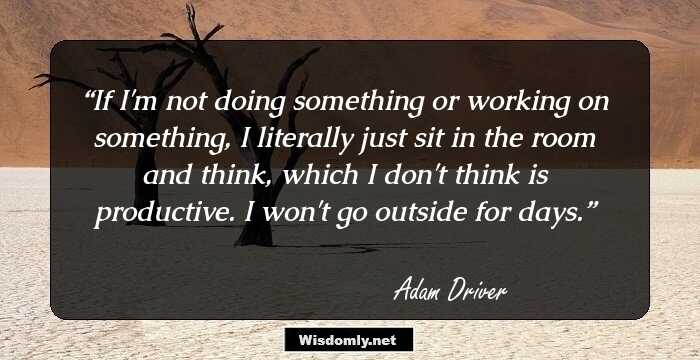 If I'm not doing something or working on something, I literally just sit in the room and think, which I don't think is productive. I won't go outside for days.