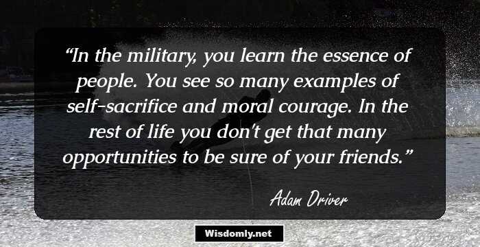 In the military, you learn the essence of people. You see so many examples of self-sacrifice and moral courage. In the rest of life you don't get that many opportunities to be sure of your friends.