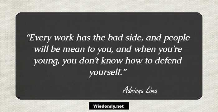 Every work has the bad side, and people will be mean to you, and when you're young, you don't know how to defend yourself.