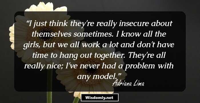 I just think they're really insecure about themselves sometimes. I know all the girls, but we all work a lot and don't have time to hang out together. They're all really nice; I've never had a problem with any model.