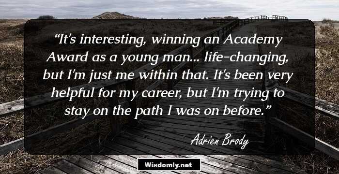 It's interesting, winning an Academy Award as a young man... life-changing, but I'm just me within that. It's been very helpful for my career, but I'm trying to stay on the path I was on before.