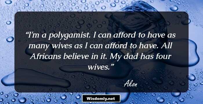 I'm a polygamist. I can afford to have as many wives as I can afford to have. All Africans believe in it. My dad has four wives.