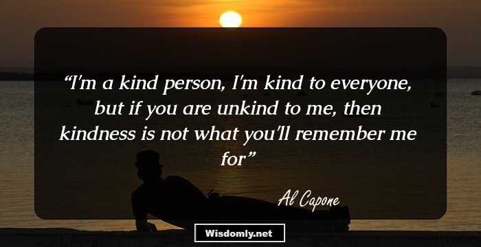 I'm a kind person, I'm kind to everyone, but if you are unkind to me, then kindness is not what you'll remember me for