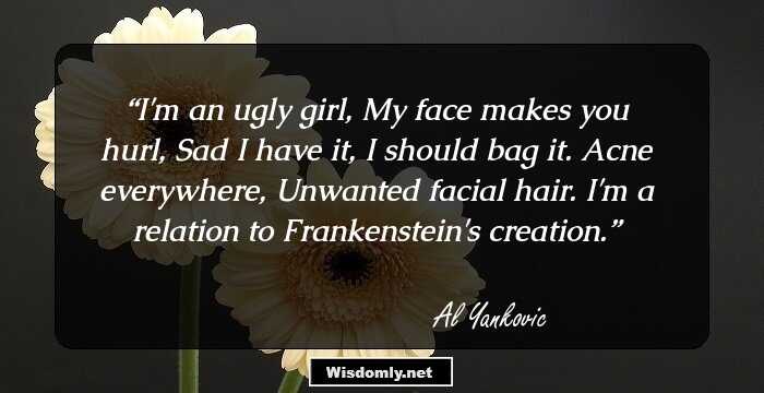 I'm an ugly girl,
My face makes you hurl,
Sad I have it, 
I should bag it.
Acne everywhere, 
Unwanted facial hair.
I'm a relation to Frankenstein's creation.