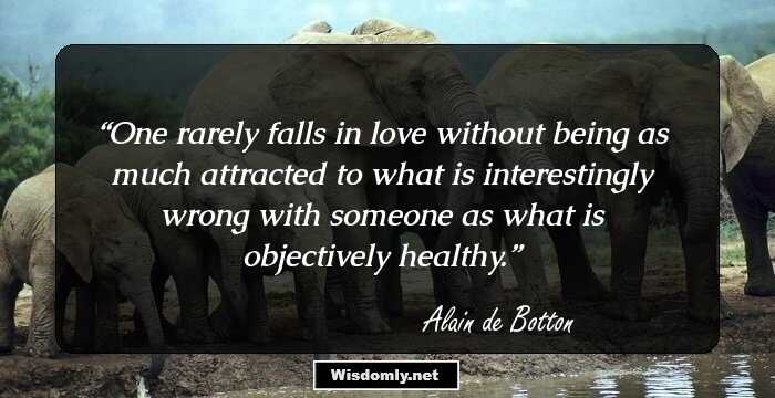 One rarely falls in love without being as much attracted to what is interestingly wrong with someone as what is objectively healthy.