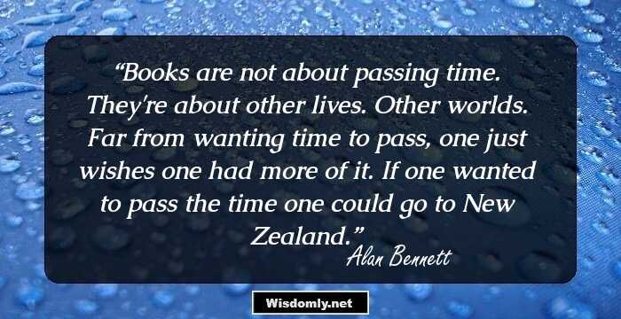 Books are not about passing time. They're about other lives. Other worlds. Far from wanting time to pass, one just wishes one had more of it. If one wanted to pass the time one could go to New Zealand.