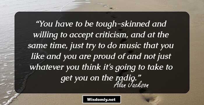 You have to be tough-skinned and willing to accept criticism, and at the same time, just try to do music that you like and you are proud of and not just whatever you think it's going to take to get you on the radio.