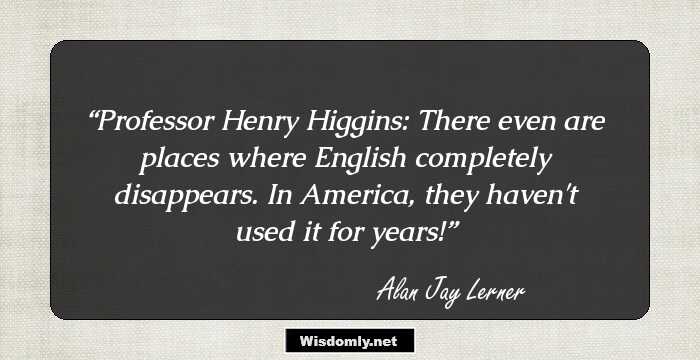 Professor Henry Higgins: There even are places where English completely disappears. In America, they haven't used it for years!