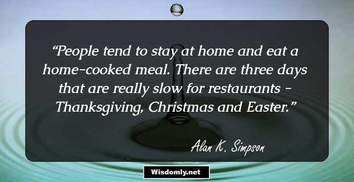 People tend to stay at home and eat a home-cooked meal. There are three days that are really slow for restaurants - Thanksgiving, Christmas and Easter.