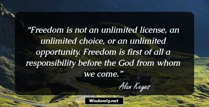 Freedom is not an unlimited license, an unlimited choice, or an unlimited opportunity. Freedom is first of all a responsibility before the God from whom we come.