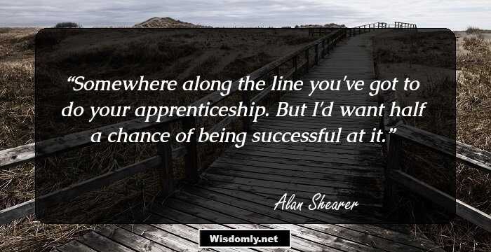 Somewhere along the line you've got to do your apprenticeship. But I'd want half a chance of being successful at it.