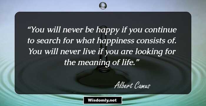 You will never be happy if you continue to search for what happiness consists of. You will never live if you are looking for the meaning of life.