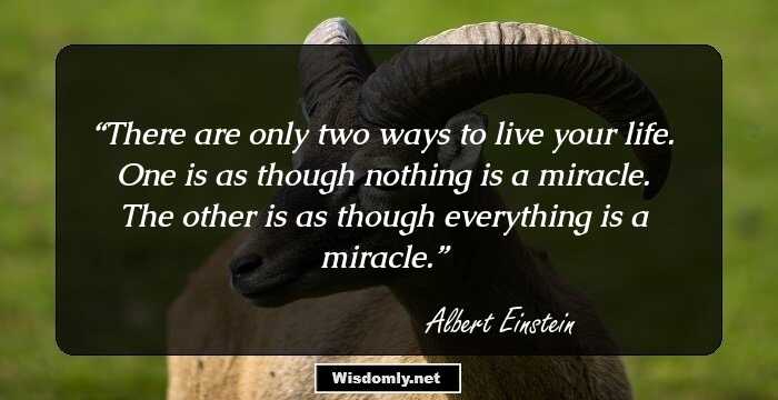 There are only two ways to live your life. One is as though nothing is a miracle. The other is as though everything is a miracle.