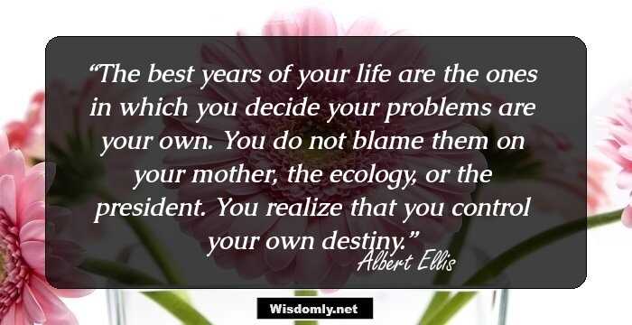 The best years of your life are the ones in which you decide your problems are your own. You do not blame them on your mother, the ecology, or the president. You realize that you control your own destiny.