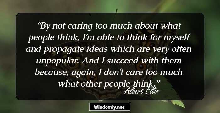 By not caring too much about what people think, I'm able to think for myself and propagate ideas which are very often unpopular. And I succeed with them because, again, I don't care too much what other people think.