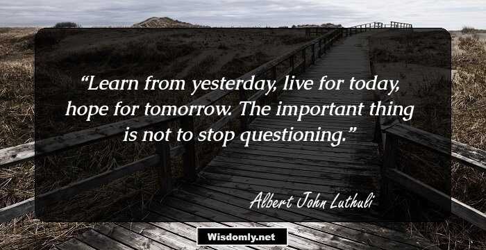 Learn from yesterday, live for today, hope for tomorrow. The important thing is not to stop questioning.