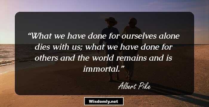 What we have done for ourselves alone dies with us; what we have done for others and the world remains and is immortal.