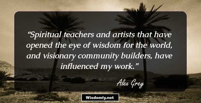 Spiritual teachers and artists that have opened the eye of wisdom for the world, and visionary community builders, have influenced my work.