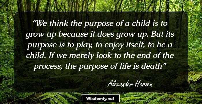 We think the purpose of a child is to grow up because it does grow up. But its purpose is to play, to enjoy itself, to be a child. If we merely look to the end of the process, the purpose of life is death