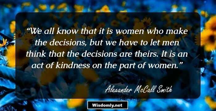 We all know that it is women who make the decisions, but we have to let men think that the decisions are theirs. It is an act of kindness on the part of women.