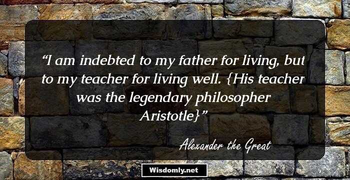 I am indebted to my father for living, but to my teacher for living well.

{His teacher was the legendary philosopher Aristotle}