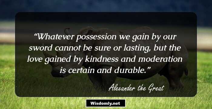 Whatever possession we gain by our sword cannot be sure or lasting, but the love gained by kindness and moderation is certain and durable.