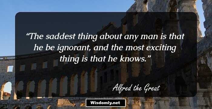 The saddest thing about any man is that he be ignorant, and the most exciting thing is that he knows.