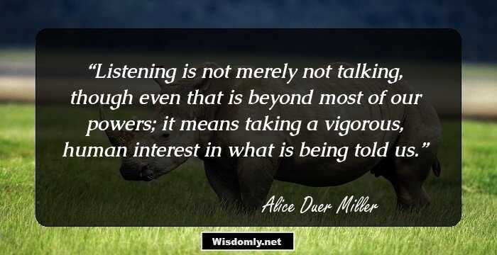 Listening is not merely not talking, though even that is beyond most of our powers; it means taking a vigorous, human interest in what is being told us.