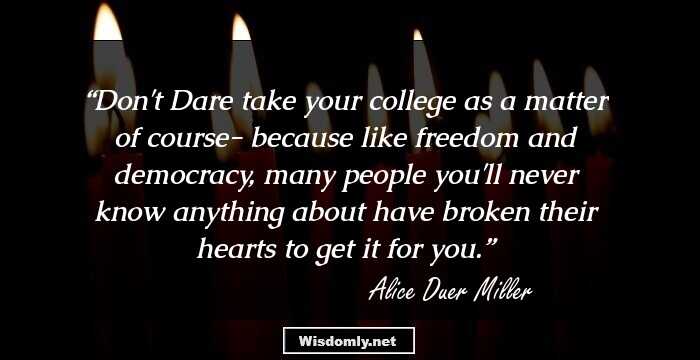 Don't Dare take your college as a matter of course- because like freedom and democracy, many people you'll never know anything about have broken their hearts to get it for you.