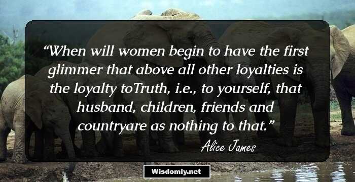 When will women begin to have the first glimmer that above all other loyalties is the loyalty toTruth, i.e., to yourself, that husband, children, friends and countryare as nothing to that.