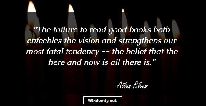 The failure to read good books both enfeebles the vision and strengthens our most fatal tendency -- the belief that the here and now is all there is.