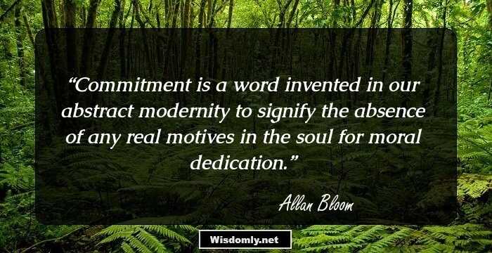 Commitment is a word invented in our abstract modernity to signify the absence of any real motives in the soul for moral dedication.