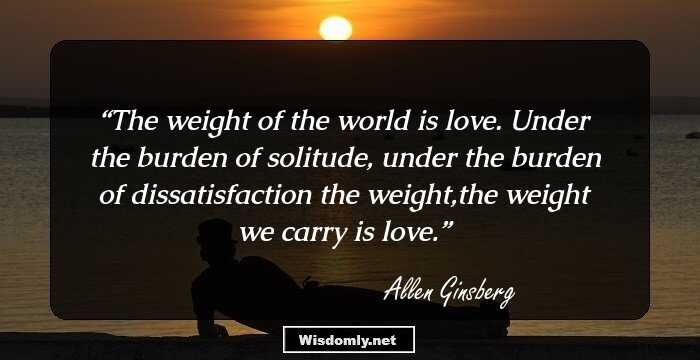 The weight of the world is love. 
Under the burden of solitude, 
under the burden of dissatisfaction 
the weight,the weight we carry is love.