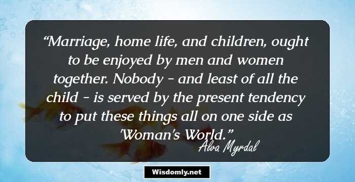 Marriage, home life, and children, ought to be enjoyed by men and women together. Nobody - and least of all the child - is served by the present tendency to put these things all on one side as 'Woman's World.