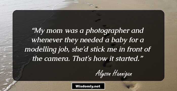 My mom was a photographer and whenever they needed a baby for a modelling job, she'd stick me in front of the camera. That's how it started.