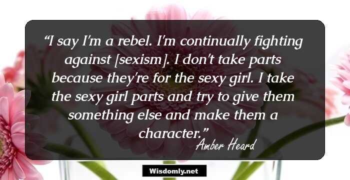 I say I'm a rebel. I'm continually fighting against [sexism]. I don't take parts because they're for the sexy girl. I take the sexy girl parts and try to give them something else and make them a character.