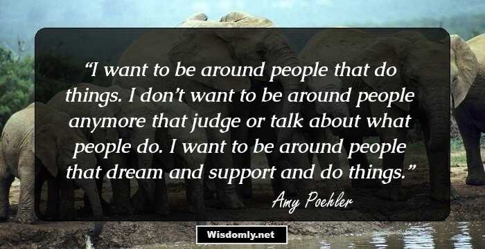 I want to be around people that do things. I don’t want to be around people anymore that judge or talk about what people do. I want to be around people that dream and support and do things.